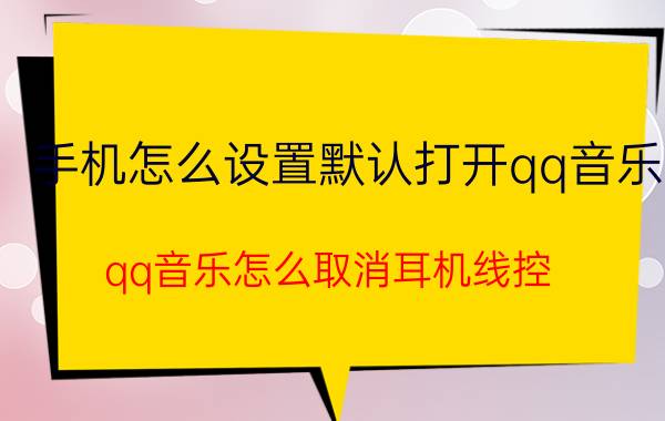 手机怎么设置默认打开qq音乐 qq音乐怎么取消耳机线控？